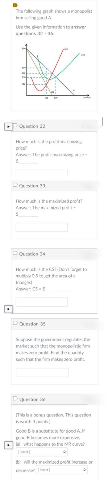 The following graph shows a monopolist
firm selling good A.
Use the given information to answer
questions 32 - 36.
$90
$50
$38
$30
$12
100
Question 32
D Question 33
D Question 34
MR
130
D Question 35
MC
How much is the profit-maximizing
price?
Answer: The profit-maximizing price =
$
D
How much is the maximized profit?
Answer: The maximized profit =
$
Question 36
ATC
Quantity
How much is the CS? (Don't forget to
multiply 0.5 to get the area of a
triangle.)
Answer: CS=$
Suppose the government regulates the
market such that the monopolistic firm
makes zero profit. Find the quantity
such that the firm makes zero profit.
(This is a bonus question. This question
is worth 3 points.)
Good B is a substitute for good A. If
good B becomes more expensive,
(a) what happens to the MR curve?
[Select]
(b) will the maximized profit increase or
decrease? [Select]
O