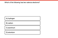 Which of the following has two valence electrons?
A) hydrogen
B) carbon
C) aluminum
D) strontium
