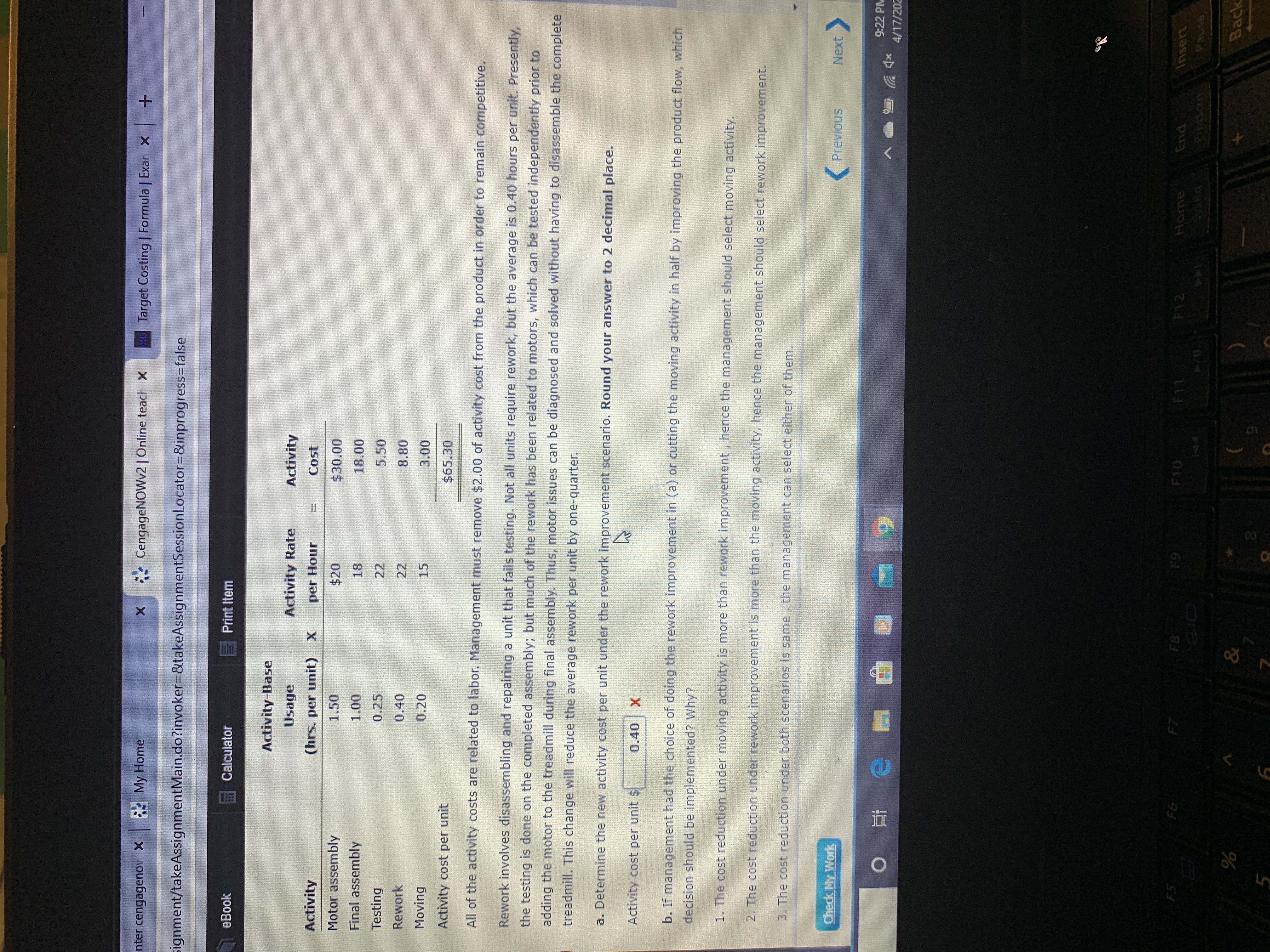 nter cengagenov X My Home
* CengageNOWv2 | Online teach x
Target Costing | Formula | Exar X +
signment/takeAssignmentMain.do?invoker%3D&takeAssignmentSessionLocator=D&inprogress3Dfalse
eBook
Calculator
E Print Item
Activity-Base
Usage
Activity Rate
Activity
Activity
(hrs. per unit) X
per Hour
Cost
Motor assembly
1.50
$20
$30.00
Final assembly
1.00
18
18.00
Testing
0.25
22
5.50
Rework
0.40
22
8.80
Moving
0.20
15
3.00
Activity cost per unit
$65.30
All of the activity costs are related to labor. Management must remove $2.00 of activity cost from the product in order to remain competitive.
Rework involves disassembling and repairing a unit that fails testing. Not all units require rework, but the average is 0.40 hours per unit. Presently,
the testing is done on the completed assembly; but much of the rework has been related to motors, which can be tested independently prior to
adding the motor to the treadmill during final assembly. Thus, motor issues can be diagnosed and solved without having to disassemble the complete
treadmill. This change will reduce the average rework per unit by one-quarter.
a. Determine the new activity cost per unit under the rework improvement scenario. Round your answer to 2 decimal place.
Activity cost per unit $
0.40
b. If management had the choice of doing the rework improvement in (a) or cutting the moving activity in half by improving the product flow, which
decision should be implemented? Why?
1. The cost reduction under moving activity is more than rework improvement, hence the management should select moving activity.
2. The cost reduction under rework improvement is more than the moving activity, hence the management should select rework improvement.
3. The cost reduction under both scenarios is same, the management can select either of them.
Check My Work
Previous
Next
9:22 PM
4/17/202
FS
F6
F7
F8
F9
F10
Home
F11
F12
End
Insert
పాస
&
Back
