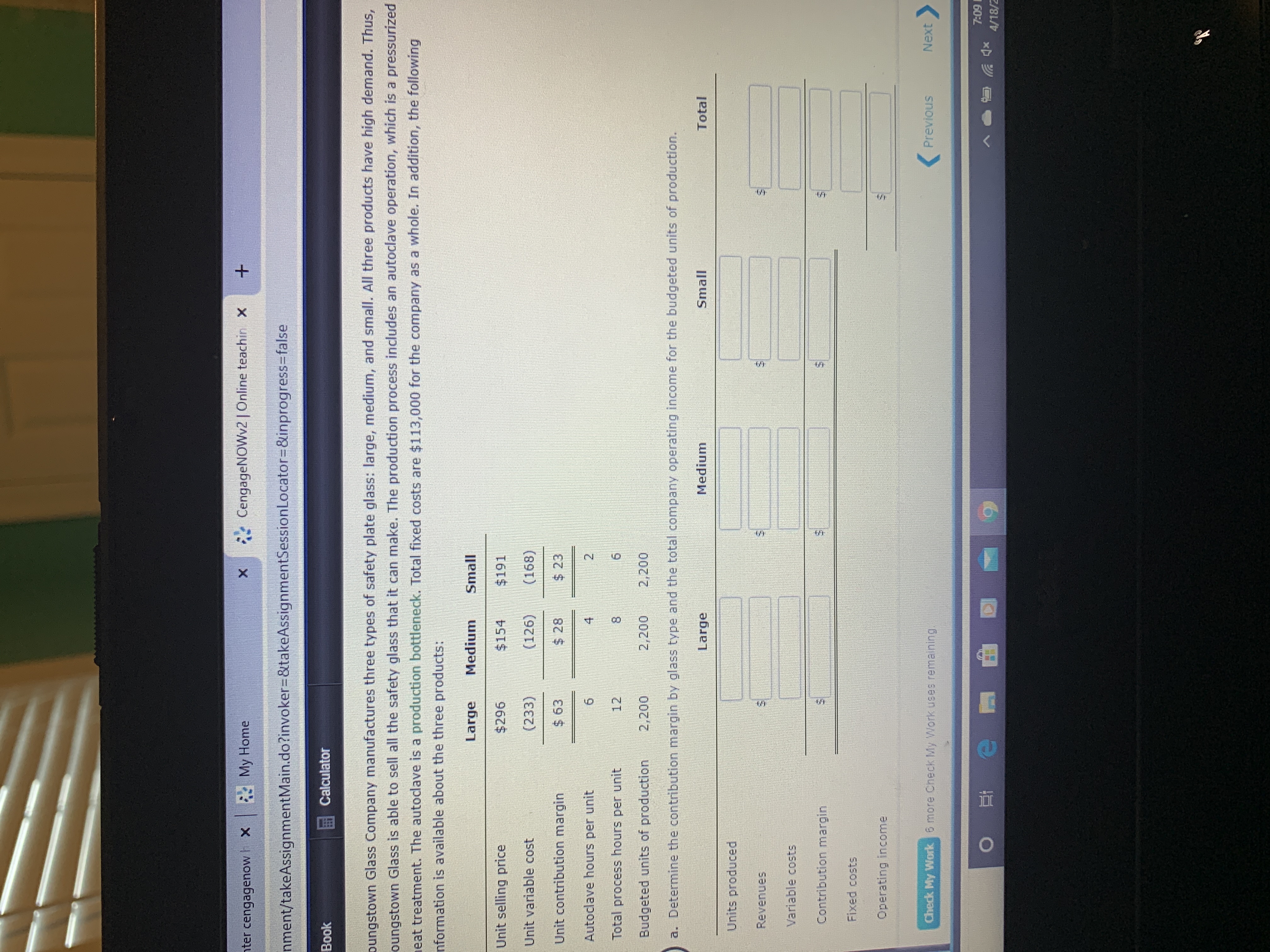 nter cengagenow X
My Home
* CengageNOWv2 | Online teachin X
nment/takeAssignmentMain.do?invoker%3D&takeAssignmentSessionLocator=D&inprogress3Dfalse
Book
Calculator
pungstown Glass Company manufactures three types of safety plate glass: large, medium, and small. All three products have high demand. Thus,
oungstown Glass is able to sell all the safety glass that it can make. The production process includes an autoclave operation, which is a pressurized
eat treatment. The autodlave is a production bottleneck. Total fixed costs are $113,000 for the company as a whole. In addition, the following
nformation is available about the three products:
Large
Medium
Small
Unit selling price
$296
$154
$191
Unit variable cost
(233)
(126)
(168)
Unit contribution margin
$ 63
$ 28
$ 23
Autoclave hours per unit
4
2
Total process hours per unit
12
61
Budgeted units of production
2,200
2,200
2,200
a. Determine the contribution margin by glass type and the total company operating income for the budgeted units of production.
Large
Medium
Small
Total
Units produced
Revenues
Variable costs
Contribution margin
Fixed costs
Operating income
Check My Work 6 more Check My Work uses remaining.
Previous
Next>
7:09
へ
4/18/2
