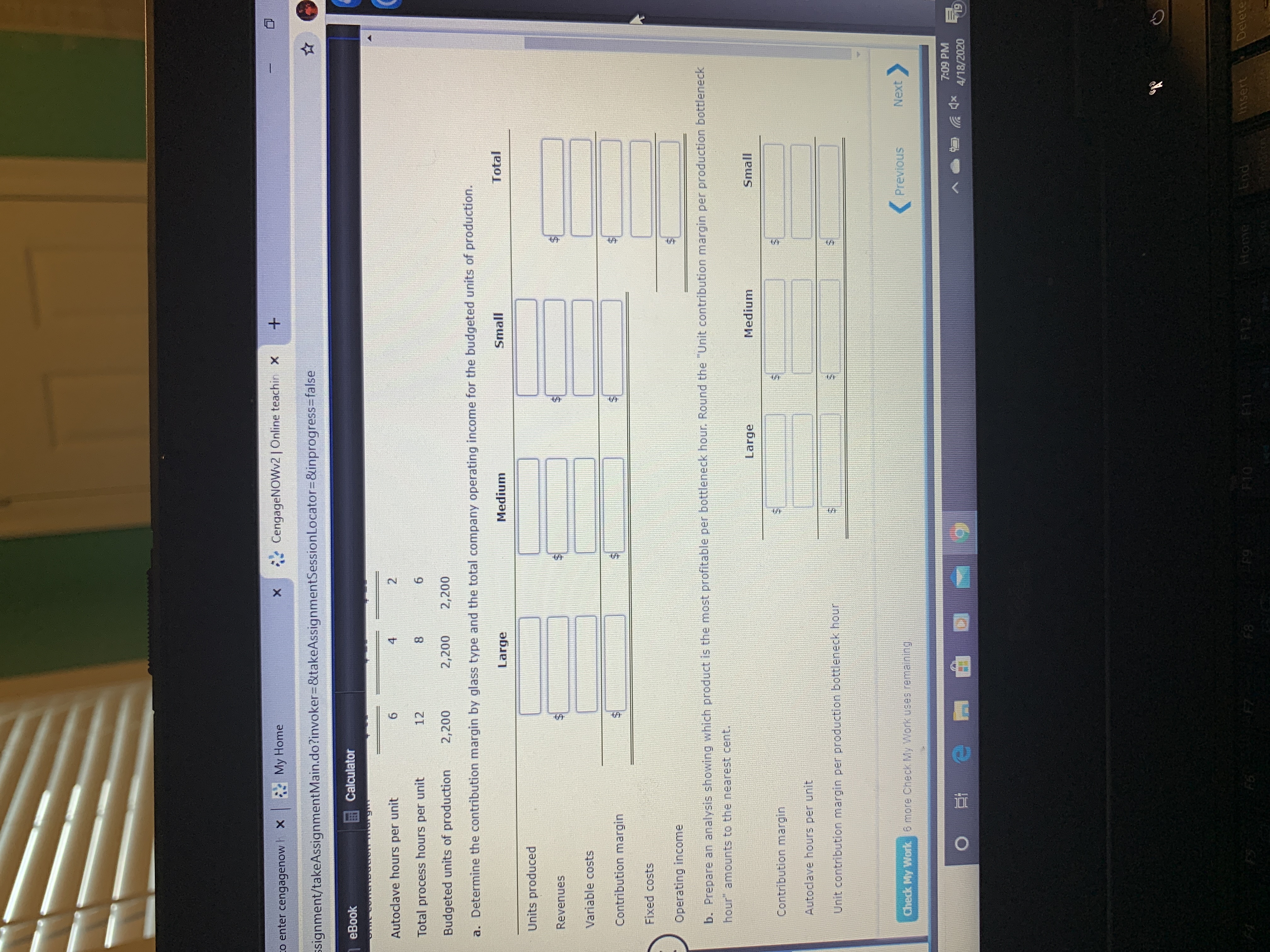 co enter cengagenow h x My Home
*CengageNOWv2 | Online teachin X
ssignment/takeAssignmentMain.do?invoker%3D&takeAssignmentSessionLocator=D&inprogress3Dfalse
eBook
Calculator
Autoclave hours per unit
4
Total process hours per unit
12
Budgeted units of production
2,200
2,200
2,200
a. Determine the contribution margin by glass type and the total company operating income for the budgeted units of production.
Large
Medium
Small
Total
Units produced
Revenues
Variable costs
Contribution margin
Fixed costs
Operating income
b. Prepare an analysis showing which product is the most profitable per bottleneck hour. Round the "Unit contribution margin per production bottleneck
hour" amounts to the nearest cent.
Large
Medium
Small
Contribution margin
Autoclave hours per unit
Unit contribution margin per production bottleneck hour
Previous
Next
Check My Work 6 more Cneck My Work uses remaining
7:09 PM
4/18/2020
19
F6
F8
F9
F10
F11 F12
Home
End
Insert
Delete
%24
%24
%24
%24
%24
