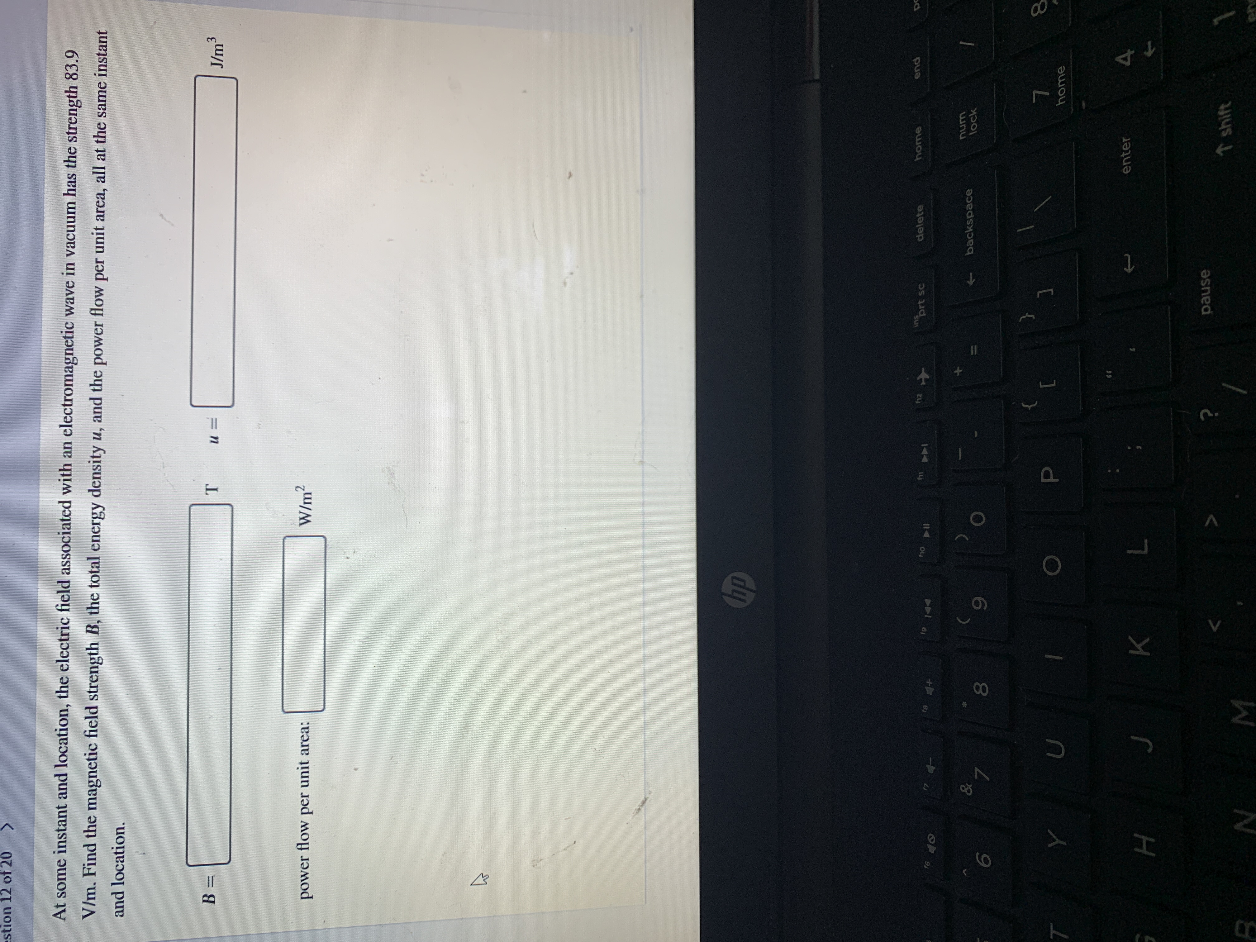 At some instant and location, the electric field associated with an electromagnetic wave in vacuum has the strength 83.9
V/m. Find the magnetic field strength B, the total energy density u, and the power flow per unit area, all at the same instant
and location.
B =
J/m3
power
flow
per
unit area:
W/m2
