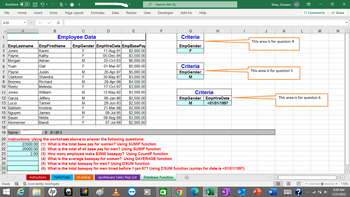 AutoSave Off H2C
File Home Insert
Draw
Page Layout Formulas Data Review
A26
X
A
B
C
D
E
1
Employee Data
2 EmpLastname
EmpFirstName EmpGender EmpHireDate EmpBasePay
3 Jones
Karen
F
11-Aug-91
$2,000.00
4 Payne
F
05-Dec-94
$3,500.00
Kathy
Adrian
5 Morgan
M
25-Oct-93 $6,000.00
6 Yuan
F
01-Mar-97 $5,000.00
M
26-Apr-97 $5,000.00
7 Payne
8 Clarkson
Gail
Justin
Shandra
Richard
Melinda
F
30-May-97 $3,000.00
9 Briones
M
28-Apr-98 $4,500.00
17-Oct-97 $3,000.00
10 Reetz
F
11 Jones
William
M
12 Garza
Jeffery
M
12-May-92 $3,500.00
06-Jan-96 $2,500.00
29-Jun-93 $2,500.00
13 Lucio
Tanner
M
14 Baldwin
Kristina
F
21-Mar-98
$2,000.00
15 Nguyen
James
M
09-Jul-95
$2,000.00
16 Bauer
Nelda
F
08-Aug-98
$3,000.00
17 Kennemer
Mandi
F
07-Jul-99
$2,000.00
18
19 Name:
\| ||| |||| ||||| ||
20 Instructions: Using the worksheet above to answer the following questions:
21
22
23
24
25
26
27
4
Ready
fx
View
Add-ins
G
Criteria
EmpGender
F
Criteria
EmpGender
M
Criteria
EmpGender EmpHireDate
M
<01/01/1997
23500.00 (1) What is the total base pay for women? Using SUMIF function
26000.00 (2) What is the total of all base pay for men? Using SUMIF function
2.00 (3) How many employee make $3500 basepay? Using CountIF function
(4) What is the average basepay for women? Using DAVERAGE function
(5) What is the total basepay for men? Using DSUM function
(6) What is the total basepay for men hired before 1-jan-97? Using DSUM function (syntax for date is <01/01/1997)
Instructions TableTotal VLookUp Apothecary Sales Rep List Database Function
+
X
N
P
EO Accessibility: Investigate
e
hp
Search (Alt+Q)
Developer
F
Help
Khan, Ghulam
J
K
This area is for queston 4
This area is for queston 5
H
W
KG
円
L
Comments
M
This area is for queston 6
B
E
?
Share
N
+ 110%
9:59 AM
5/22/2022