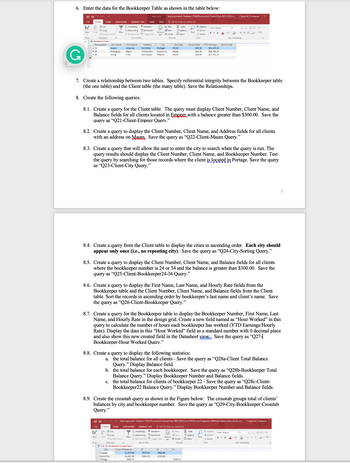 ### Task Instructions for Bookkeeper Table and Query Creation

#### Step 6:
**Enter the Data for the Bookkeeper Table:**

Below is the required data for the Bookkeeper Table, as shown in the image provided:

![Bookkeeper Table Screenshot](embedded_image.png)

---

#### Step 7:
**Create a Relationship Between Two Tables:**
1. Specify referential integrity between the Bookkeeper table (the one table) and the Client table (the many table).
2. Save the Relationships.

---

#### Step 8:
**Create the Following Queries:**

**8.1. Client Table Query:**
- **Details:** The query must display the `Client Number`, `Client Name`, and `Balance` fields for all clients located in `Empoer` with a balance greater than $300.00.
- **Save As:** `Q21-Client-Empoer Query`

**8.2. Client Query Display:**
- **Details:** The query should display the `Client Number`, `Client Name`, and `Address` fields for all clients with an address on `Mauv`.
- **Save As:** `Q22-Client-Mauv Query`

**8.3. Search Query by City:**
- **Details:** Create a query that allows the user to enter the city to search when the query is run. The query results should display the `Client Number`, `Client Name`, and `Bookkeeper Number`. Test the query by searching for those records where the client is located in `Portage`.
- **Save As:** `Q23-Client-City Query`

**8.4. Display Clients in Ascending Order:**
- **Details:** Create a query from the Client table to display the cities in ascending order. Each city should appear only once (i.e., no repeating city).
- **Save As:** `Q24-City-Sort Query`

**8.5. Bookkeeper-Specific Client Query:**
- **Details:** Display the `Client Number`, `Client Name`, and `Balance` fields for all clients where the bookkeeper number is 24 or 34 and the balance is greater than $300.00.
- **Save As:** `Q25-Client-Bookkeeper24-34 Query`

**8.6. Sorted Client-Bookkeeper Query:**
- **Details:** Display the `First Name`, `Last Name`, and `Hourly Rate` fields from the Bookkeeper table and the