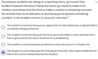 Two physics students are sitting on a spinning merry-go-round. One
1 po
student measures the time it takes the merry go round to make a full
rotation, and shows that the time to make a rotation is remaining constant.
He remarks that his acceleration is zero because his speed is remaining
constant. Is the student correct or incorrect, and why? *
The student is incorrect because an object with circular motion has a velocity that is
constantly changing direction.
The student is incorrect because the merry-go-round needs to start and stop every
time it goes around the circle, therefore he is accelerating.
The student is correct because acceleration must only occur in a straight line.
The student is correct because the final speed minus the initial speed divided by the
time is the correct relationship for this situation.
