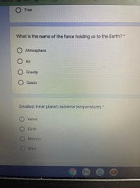 True
What is the name of the force holding us to the Earth? *
Atmosphere
O Air
O Gravity
Gases
Smallest inner planet; extreme temperatures
Venus
Earth
Mercury
Mars
