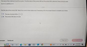 The sizes of two matrices A and B are given. Find the sizes of the product AB and the product BA, whenever these products exist.
A is 5x2, and B is 2 x 4.
Find the size of the product AB. Select the correct choice below and, if necessary, fill in the answer boxes to complete your choice.
O A. The size of product AB is
OB. The product AB does not exist.
xample
Textbook
O E
X
DELL
o
64°F
Clear all
Check answer
12:58 PM
10/29/2022
3