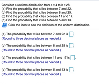 Consider a uniform distribution from a = 4 to b = 28.
(a) Find the probability that x lies between 7 and 22.
(b) Find the probability that x lies between 8 and 25.
(c) Find the probability that x lies between 11 and 17.
(d) Find the probability that x lies between 5 and 13.
Click the icon to see the definition of the uniform distribution.
(a) The probability that x lies between 7 and 22 is
(Round to three decimal places as needed.)
(b) The probability that x lies between 8 and 25 is
(Round to three decimal places as needed.)
(c) The probability that x lies between 11 and 17 is
(Round to three decimal places as needed.)
(d) The probability that x lies between 5 and 13 is
(Round to three decimal places as needed.)
