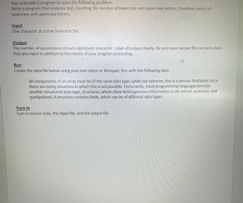 Plan and code a program to solve the following problem:
Write a program that analyzes text, counting the number of lowercase and uppercase letters. Combine counts of
lowercase and uppercase letters.
Input
One character at a time from text file.
Output
The number of occurrences of each alphabetic character. Label all output clearly. Be sure your output file contains data
that was input in addition to the results of your program processing.
Run
Create the data file below using your text editor or Notepad. Run with the following data:
All components of an array must be of the same data type; while not extreme, this is a serious limitation since
there are many situations in which this is not possible. Fortunately, most programming languages provide
another structured data type, structures, which allow heterogeneous information to be stored, accessed, and
manipulated. A structure contains fields, which can be of different data types.
Turn In
Turn in source code, the input file, and the output file.