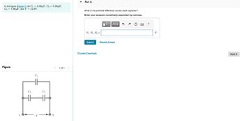 In the figure (Figure 1), let C₁ = 3.00μF, C₂ = 5.00μF,
C3 7.00μF, and V = 12.0V.
Part A
What is the potential difference across each capacitor?
Enter your answers numerically separated by commas.
Figure
C₁
С2
C3
1 of 1
ΜΕ ΑΣΦ
V1, V2, V3 =
Submit
Request Answer
Provide Feedback
?
V
Next >