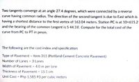 Two tangents converge at an angle 27.4 degrees, which were connected by a reverse
curve having common radius. The direction of the second tangent is due to East which is
having a shortest distance to the first vertex of 163.04 meters. Station PC is at 10+615.2
and the bearing of the common tangent is S 44.3 E. Compute for the total cost of the
curve from PC to PT in pesos.
The following are the cost index and specification:
Type of Pavement - Item 311 (Portland Cement Concrete Pavement)
Number of Lanes- 3 Lanes
Width of Pavement - 4.0 m per lane
Thickness of Pavement 15.1 cm
Unit Cost - Php 1,585.93 per cubic meters
