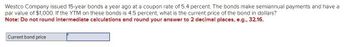 Westco Company issued 15-year bonds a year ago at a coupon rate of 5.4 percent. The bonds make semiannual payments and have a
par value of $1,000. If the YTM on these bonds is 4.5 percent, what is the current price of the bond in dollars?
Note: Do not round intermediate calculations and round your answer to 2 decimal places, e.g., 32.16.
Current bond price