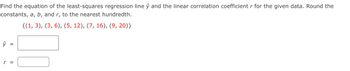 Find the equation of the least-squares regression line ŷ and the linear correlation coefficient r for the given data. Round the
constants, a, b, and r, to the nearest hundredth.
{(1, 3), (3, 6), (5, 12), (7, 16), (9, 20)}
ŷ
=
r =