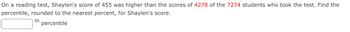 On a reading test, Shaylen's score of 455 was higher than the scores of 4278 of the 7274 students who took the test. Find the
percentile, rounded to the nearest percent, for Shaylen's score.
th
percentile