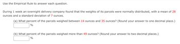 Use the Empirical Rule to answer each question.
During 1 week an overnight delivery company found that the weights of its parcels were normally distributed, with a mean of 28
ounces and a standard deviation of 7 ounces.
(a) What percent of the parcels weighed between 14 ounces and 35 ounces? (Round your answer to one decimal place.)
%
(b) What percent of the parcels weighed more than 49 ounces? (Round your answer to two decimal places.)
%