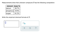 Measurements show that unknown compound X has the following composition:
element mass %
calcium
38.7%
phosphorus 19.9%
oxygen
41.2%
Write the empirical chemical formula of X.
