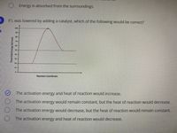 O Energy is absorbed from the surroundings.
If L was lowered by adding a catalyst, which of the following would be correct?
100
90
80-
70-
60
30-
10
Reaction Coordinate
The activation energy and heat of reaction would increase.
The activation energy would remain constant, but the heat of reaction would decrease.
The activation energy would decrease, but the heat of reaction would remain constant.
The activation energy and heat of reaction would decrease.
Potential Energy (ki/mol)
