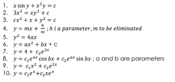 1. x sin y+x2y = c
2. 3x²xy² + c
=
3. cx²+x+ y² = c
h
4. y = mx + ; hi a parameter, m to be eliminated
5. y² = 4ax
-
m
6. y = ax² + bx + c
3x
7. y=4+ C₂e³x
8. y = c₁e ax cos bx + c₂eax sin bx; a and b are parameters
9. y = c₁x² + C₂e²x
10. y = ce* +C xe*