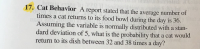 17. Cat Behavior A report stated that the average number of
times a cat returns to its food bowl during the day is 36.
Assuming the variable is normally distributed with a stan-
dard deviation of 5, what is the probability that a cat would
return to its dish between 32 and 38 times a day?
