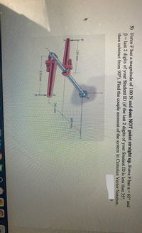 5) Force F has a magnitude of 100 N and does NOT point straight up. Force F has a= 65° and
B= last 2 digits of your Student ID (if the last 2 digits of your Student ID is less than 35°,
then subtract from 90°). Find the couple moment of the system in Cartesian Vector Notation.
-F
150 mm
600 mm
200 mm
150 mm
