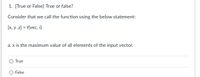 1. [True or False] True or false?
Consider that we call the function using the below statement:
[x, y ,z] = f(vec, i)
a. x is the maximum value of all elements of the input vector.
True
O False
