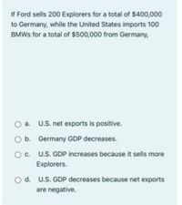 If Ford sells 200 Explorers for a total of $400,000
to Germany, while the United States imports 100
BMWS for a total of $500,000 from Germany,
a. U.S. net exports is positive.
O b. Germany GDP decreases.
U.S. GDP increases because it sells more
Explorers.
d. U.S. GDP decreases because net exports
are negative.
