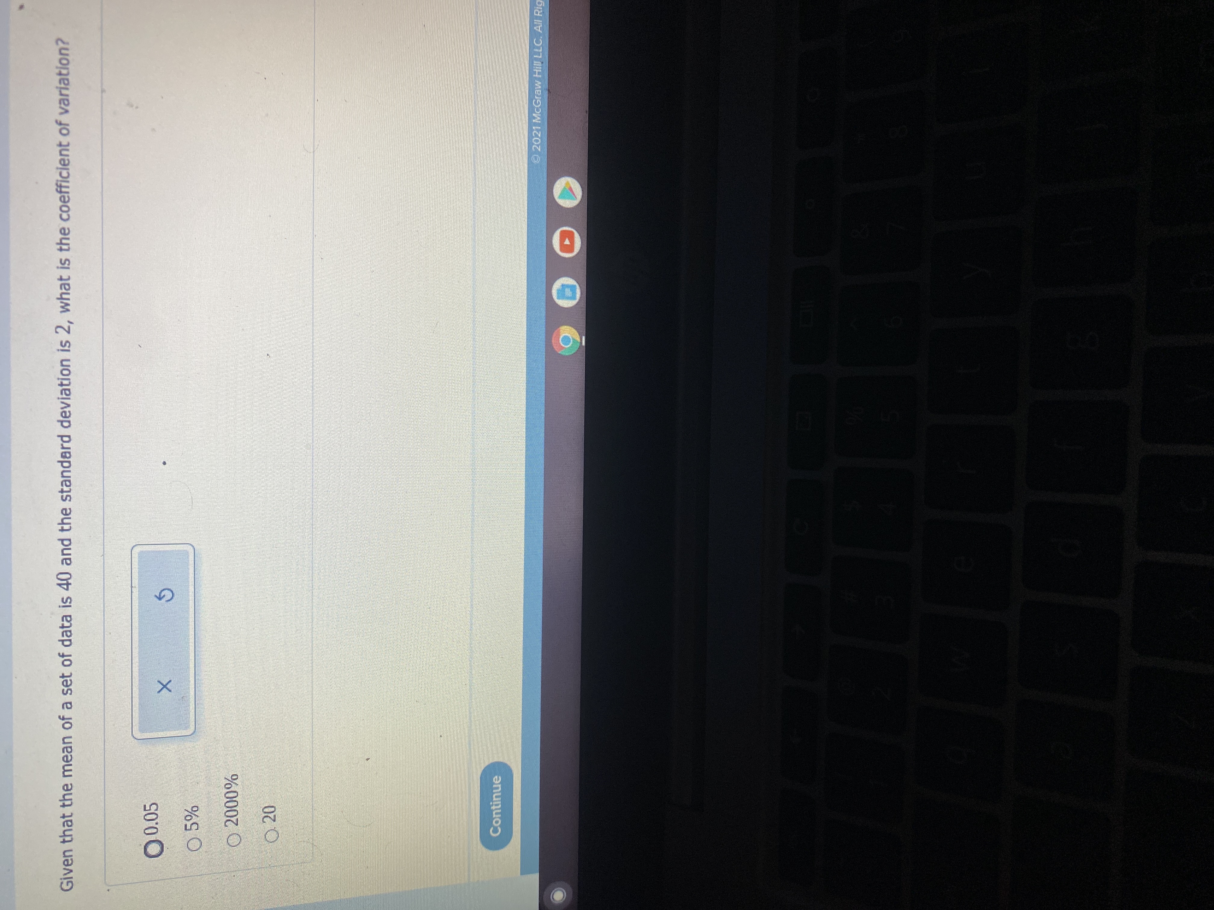 Given that the mean of a set of data is 40 and the standard deviation is 2, what is the coefficient of variation?
O 0.05
O 5%
O 20
Continue
2021 McGraw Hill LLC. AI Rig
