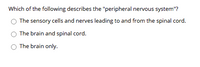 Which of the following describes the "peripheral nervous system"?
The sensory cells and nerves leading to and from the spinal cord.
The brain and spinal cord.
The brain only.
