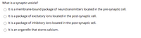 What is a synaptic vesicle?
O Itis a membrane-bound package of neurotransmitters located in the pre-synaptic cell.
It is a package of excitatory ions located in the post-synaptic cell.
O t is a package of inhibitory ions located in the post-synaptic cell.
O It is an organelle that stores calcium.
