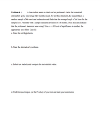 Problem 6.
A law student wants to check on her professor's claim that convicted
embezzlers spend on average 12.6 months in jail. To test this statement, the student takes a
random sample of 46 convicted embezzlers and finds that the average length of jail time for the
sample is 11.7 months with a sample standard deviation of 3.6 months. Does this data indicate
that the professor's statement was wrong? Use a = .05 level of significance to conduct the
appropriate test. (Hint: Case II)
a. State the null hypothesis.
b. State the alternative hypothesis.
c. Select test statistic and compute the test statistic value.
d. Find the reject region (or the P-value) of your test and state your conclusion.
