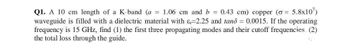 Q1. A 10 cm length of a K-band (a = 1.06 cm and b = 0.43 cm) copper (o= 5.8x107)
waveguide is filled with a dielectric material with &-2.25 and tand = 0.0015. If the operating
frequency is 15 GHz, find (1) the first three propagating modes and their cutoff frequencies (2)
the total loss through the guide.
S.