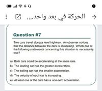 د الحركة في .
بعد واحد... .
Question #7
Two cars travel along a level highway. An observer notices
that the distance between the cars is increasing. Which one of
the following statements concerning this situation is necessarily
true?
a) Both cars could be accelerating at the same rate.
b) The leading car has the greater acceleration.
c) The trailing car has the smaller acceleration.
d) The velocity of each car is increasing.
e) At least one of the cars has a non-zero acceleration.
...
