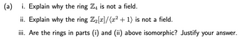 (a)
i. Explain why the ring Z4 is not a field.
ii. Explain why the ring Z₂[x]/(x² + 1) is not a field.
iii. Are the rings in parts (i) and (ii) above isomorphic? Justify your answer.