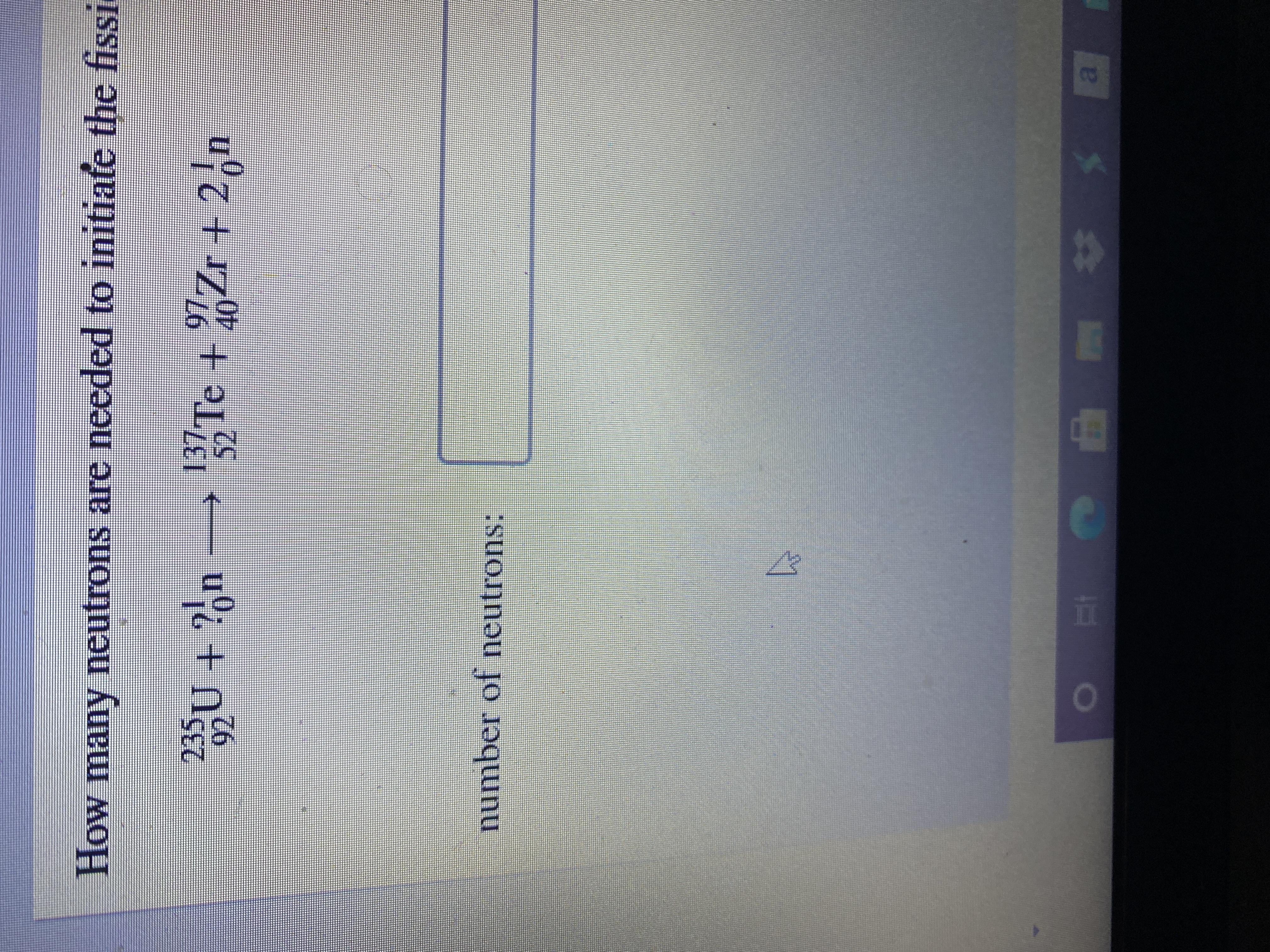 al
H
number of neutrons:
u°i + Nc
137 Te + 7Zr + 2,n
40-
97.
52
17.
926
235
How many neutrons are needed to initiate the fissi
