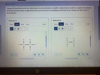 **Question 10 of 20**

**Instructions:**
Change the bond between the two carbon atoms in each molecule to a double or triple bond as needed to complete the structure. If the bond should remain a single bond, then you do not need to do anything to the bond. Do not change any other bonds in the molecules.

**Diagram Description:**

- **Molecule A:**
  - Displays a structure with two carbon (C) atoms connected by a single bond.
  - Each carbon atom is bonded to three hydrogen (H) atoms.

- **Molecule B:**
  - Displays a structure with two carbon (C) atoms connected by a single bond.
  - The left carbon atom is bonded to two hydrogen (H) atoms and the right carbon to three hydrogen (H) atoms.

**Tools Available:**
- Selection and drawing tools.
- Options to add carbon (C) or hydrogen (H) atoms.
- Erase options.
- Tools to zoom in or out for better visibility of the structure.

**Objective:**
Determine if the carbon-carbon bond in each molecule should be modified to a double or triple bond to satisfy the structural requirements. If the bond should remain unchanged, no action is needed.