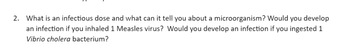 2. What is an infectious dose and what can it tell you about a microorganism? Would you develop
an infection if you inhaled 1 Measles virus? Would you develop an infection if you ingested 1
Vibrio cholera bacterium?