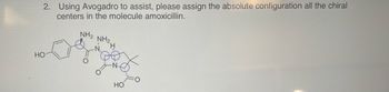 2. Using Avogadro to assist, please assign the absolute configuration of all the chiral centers in the molecule amoxicillin.

#### Diagram Explanation:

The diagram is a structural representation of the amoxicillin molecule. Key features include:

- **Benzene ring**: On the left side, there’s a six-carbon ring with alternating double bonds, indicative of a benzene structure, with a hydroxyl group (OH) attached.
- **Lactam ring**: A four-membered cyclic amide is present, which is characteristic of the β-lactam antibiotic family.
- **Chiral centers**: The structure highlights multiple chiral centers, marked in the diagram by intersecting lines and, possibly, dashed or wedged bonds (not clearly visible here).
- **Functional groups**: Includes an amino group (NH₂) attached to the β-lactam ring portion, an additional amino group above the lactam ring, an oxo group (=O), and a carboxyl group (COOH) bonded to a nearby carbon.

The task requires identifying the configuration (R or S) of each chiral center using molecular visualization software like Avogadro.