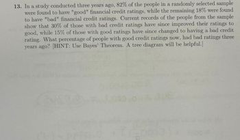 13. In a study conducted three years ago, 82% of the people in a randomly selected sample
were found to have "good" financial credit ratings, while the remaining 18% were found
to have "bad" financial credit ratings. Current records of the people from the sample
show that 30% of those with bad credit ratings have since improved their ratings to
good, while 15% of those with good ratings have since changed to having a bad credit
rating. What percentage of people with good credit ratings now, had bad ratings three
years ago? [HINT: Use Bayes' Theorem. A tree diagram will be helpful.]