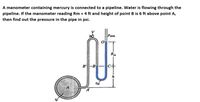 A manometer containing mercury is connected to a pipeline. Water is flowing through the
pipeline. If the manometer reading Rm = 4 ft and height of point B is 6 ft above point A,
then find out the pressure in the pipe in psi.
Rm
B'-B
SM
A
