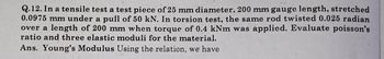 Q.12. In a tensile test a test piece of 25 mm diameter, 200 mm gauge length, stretched
0.0975 mm under a pull of 50 kN. In torsion test, the same rod twisted 0.025 radian
over a length of 200 mm when torque of 0.4 kNm was applied. Evaluate poisson's
ratio and three elastic moduli for the material.
Ans. Young's Modulus Using the relation, we have