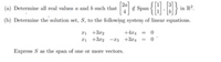 (a) Determine all real values a and b such that Span {H:E}
in R².
(b) Determine the solution set, S, to the following system of linear equations.
1 +3r2
I1 +3r2 -a3 +3r4 = 0
+4r4 = 0
Express S as the span of one or more vectors.
