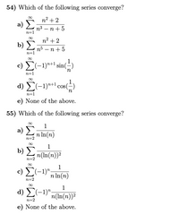 54) Which of the following series converge?
n2 + 2
a) E
п3 — п +5
n=1
n2 + 2
b) no – n+ 5
п5 — п
n=1
c) E(-1)"+1 sin(=)
n=1
d) Σ-1)+1 Cos ()
in
n=1
e) None of the above.
55) Which of the following series converge?
1
a) Σ
n In(n)
n=2
1
b)
n(In(n))2
n=2
1
c) E(-1)",
n In(n)
n=2
1
d) E(-1)",
n(In(n))2
n=2
e) None of the above.
8
