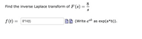 8
Find the inverse Laplace transform of F (s)
-
f (t) = 8*H(t)
(Write eab as exp(a*b)).
