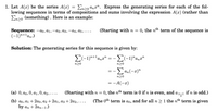 1. Let A(x) be the series A(x)
lowing sequences in terms of compositions and sums involving the expression A(x) (rather than
En>o (something). Here is an example:
En>o anx". Express the generating series for each of the fol-
(Starting with n =
0, the nth term of the sequence is
Sequence: -ao, a1, –a2, a3, –a4, a5,.…...
(-1)n+lan.)
Solution: The generating series for this sequence is given by:
E(-1)"+la,
*anx"
n>0
n>0
= -E an(-x)"
n20
= -A(-x)
(а) 0, ао, 0, а1, 0, а2, ....
(Starting with n = 0, the nth term is 0 if n is even, and a n-1 if n is odd.)
(The 0th term is ao, and for all n > 1 the nth term is given
(b) ао, а1 + 2ао, а2 + 2а1, аз + 2а2, ....
by an + 2an-1.)
