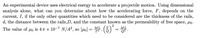 An experimental device uses electrical energy to accelerate a projectile motion. Using dimensional
analysis alone, what can you determine about how the accelerating force, F, depends on the
current, I, if the only other quantities which need to be considered are the thickness of the rails,
d, the distance between the rails,D, and the constant known as the permeability of free space, µo.
2
The value of uo is 47 × 10-7 N/A², so [µo] = .
ML
ML
