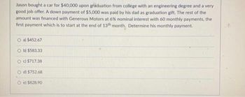 Jason bought a car for $40,000 upon graduation from college with an engineering degree and a very
good job offer. A down payment of $5,000 was paid by his dad as graduation gift. The rest of the
amount was financed with Generous Motors at 6% nominal interest with 60 monthly payments, the
first payment which is to start at the end of 13th month. Determine his monthly payment.
O a) $452.67
Ob) $583.33
c) $717.38
d) $752.68
Oe) $828.90