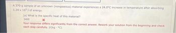 A 370-g sample of an unknown (nongaseous) material experiences a 24.0°C increase in temperature after absorbing
1.24 x 103) of energy.
(a) What is the specific heat of this material?
3400
Your response differs significantly from the correct answer. Rework your solution from the beginning and check
each step carefully. J/(kg. °C)