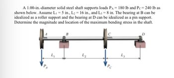 A 1.00-in.-diameter solid steel shaft supports loads PA = 180 lb and Pc = 240 lb
shown below. Assume L₁ = 5 in., L₂ = 16 in., and L3 = 8 in. The bearing at B can be
idealized as a roller support and the bearing at D can be idealized as a pin support.
Determine the magnitude and location of the maximum bending stress in the shaft.
4₁
B
L₂
PC
L3