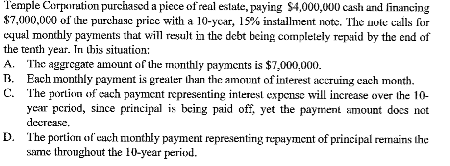 Temple Corporation purchased a piece of real estate, paying $4,000,000 cash and financing
$7,000,000 of the purchase price with a 10-year, 15% installment note. The note calls for
equal monthly payments that will result in the debt being completely repaid by the end of
the tenth year. In this situation:
The aggregate amount of the monthly payments is $7,000,000.
B. Each monthly payment is greater than the amount of interest accruing each month.
C.
A.
The portion of each payment representing interest expense will increase over the 10-
year period, since principal is being paid off, yet the payment amount does not
decrease.
The portion of each monthly payment representing repayment of principal remains the
same throughout the 10-year period.
D.
