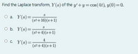 Find the Laplace transform, Y(s) of the y'+y=cos(4t), y(0)=0.
O a. Y(s)=;
(s2+16)(s+1)
O b. Y(s)=
(s2+4)(s+1)
4
O. Y(s)=
(82+4)(s+1)
